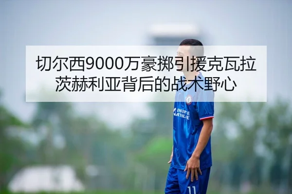切尔西9000万豪掷引援克瓦拉茨赫利亚背后的战术野心